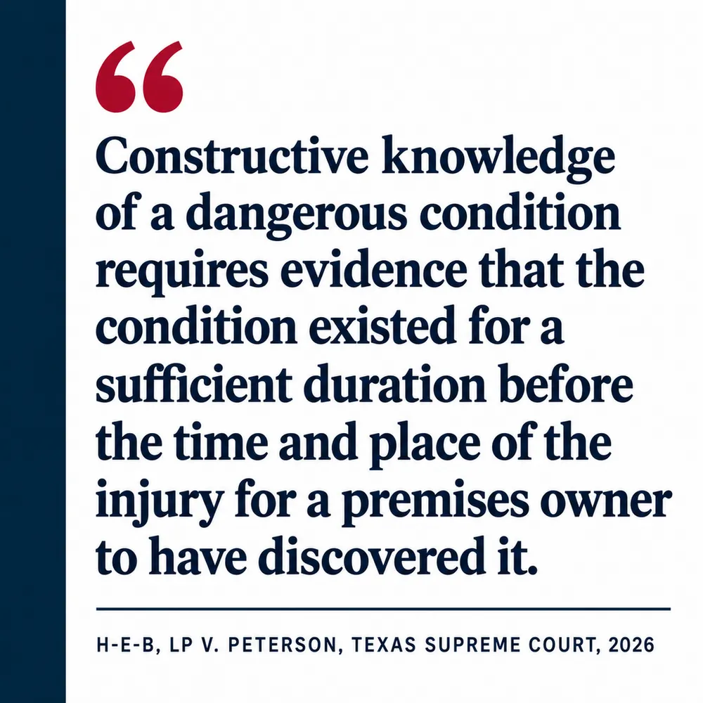 Pull quote from H-E-B, LP v. Peterson, Texas Supreme Court, 2026: "Constructive knowledge of a dangerous condition requires evidence that the condition existed for a sufficient duration before the time and place of the injury for a premises owner to have discovered it."